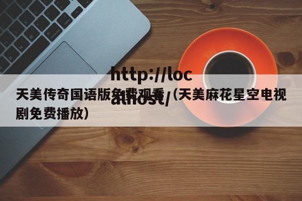 天美传奇国语版免费观看（天美麻花星空电视剧免费播放）